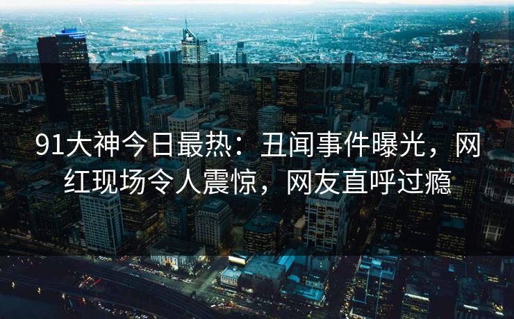 91大神今日最热：丑闻事件曝光，网红现场令人震惊，网友直呼过瘾