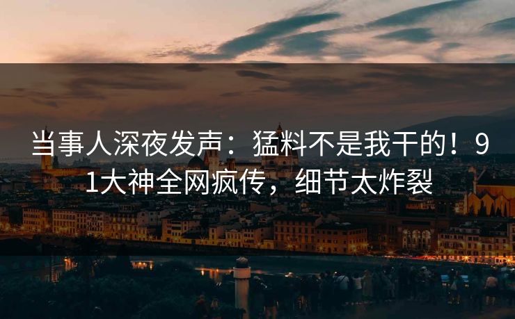 当事人深夜发声：猛料不是我干的！91大神全网疯传，细节太炸裂