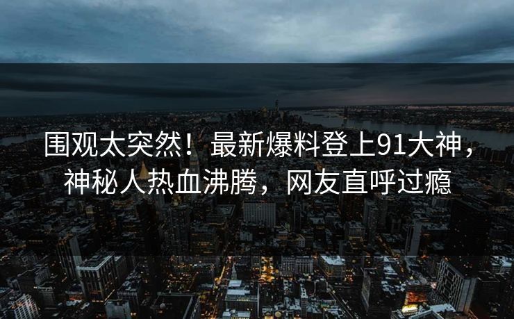 围观太突然！最新爆料登上91大神，神秘人热血沸腾，网友直呼过瘾