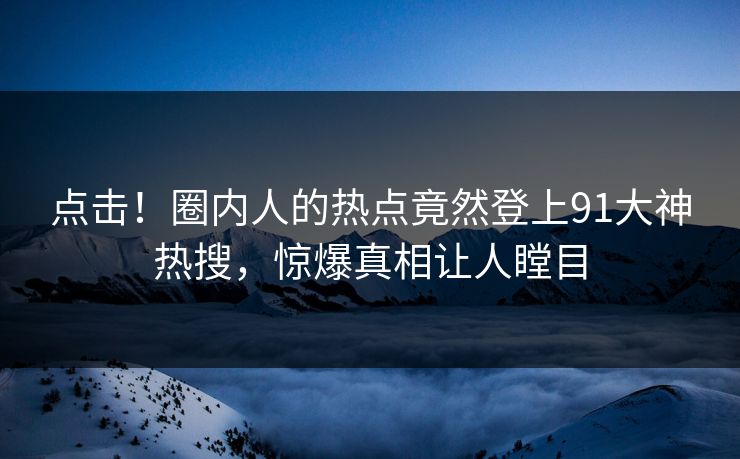 点击！圈内人的热点竟然登上91大神热搜，惊爆真相让人瞠目