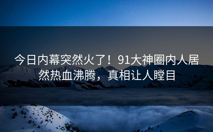 今日内幕突然火了！91大神圈内人居然热血沸腾，真相让人瞠目
