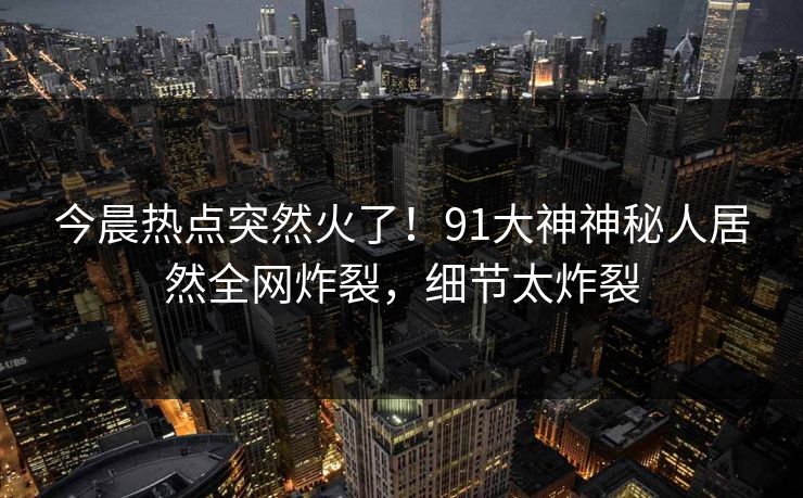 今晨热点突然火了！91大神神秘人居然全网炸裂，细节太炸裂