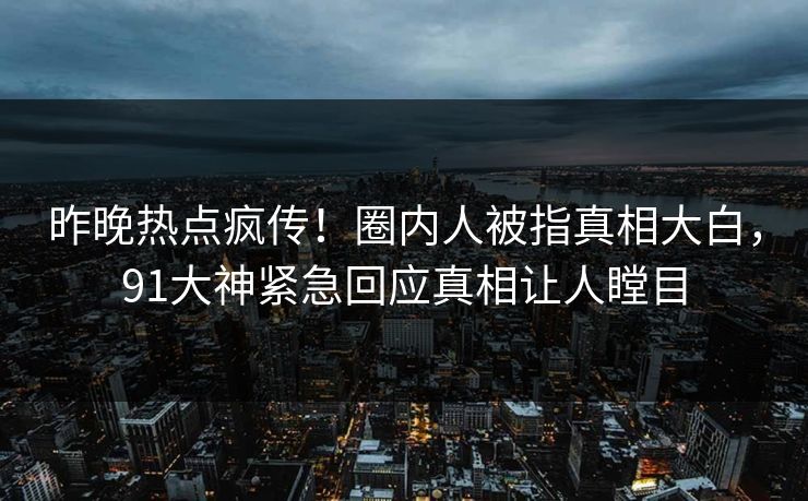 昨晚热点疯传！圈内人被指真相大白，91大神紧急回应真相让人瞠目
