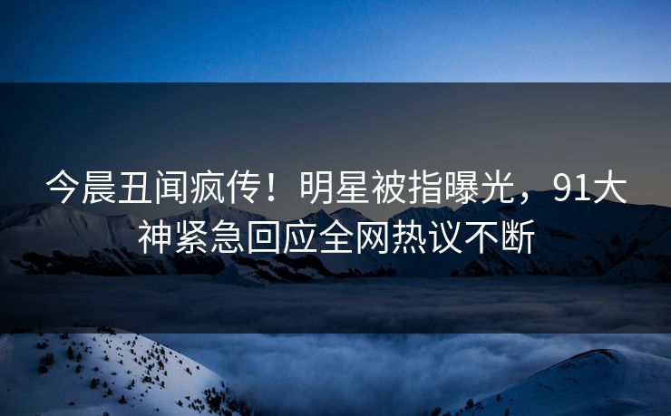 今晨丑闻疯传！明星被指曝光，91大神紧急回应全网热议不断