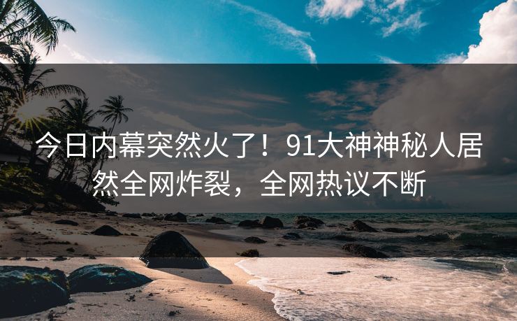 今日内幕突然火了！91大神神秘人居然全网炸裂，全网热议不断