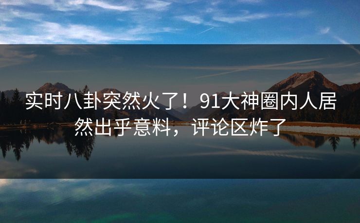 实时八卦突然火了！91大神圈内人居然出乎意料，评论区炸了