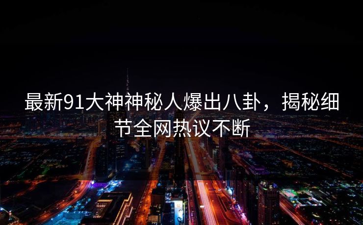 最新91大神神秘人爆出八卦，揭秘细节全网热议不断