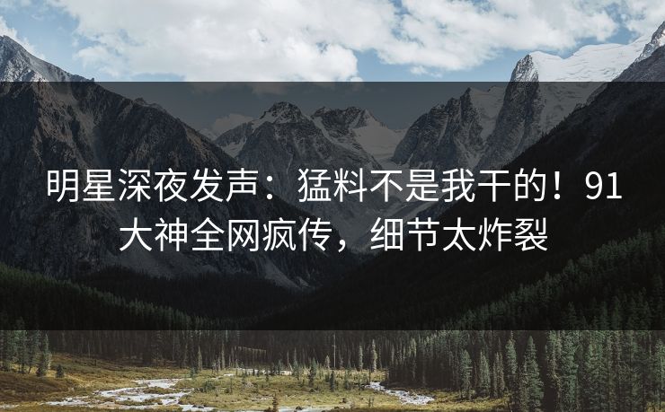 明星深夜发声：猛料不是我干的！91大神全网疯传，细节太炸裂