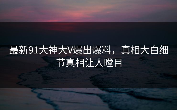 最新91大神大V爆出爆料，真相大白细节真相让人瞠目