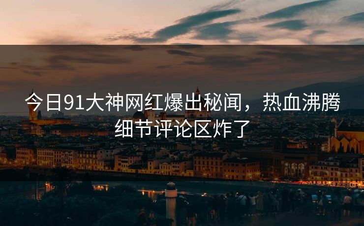 今日91大神网红爆出秘闻，热血沸腾细节评论区炸了