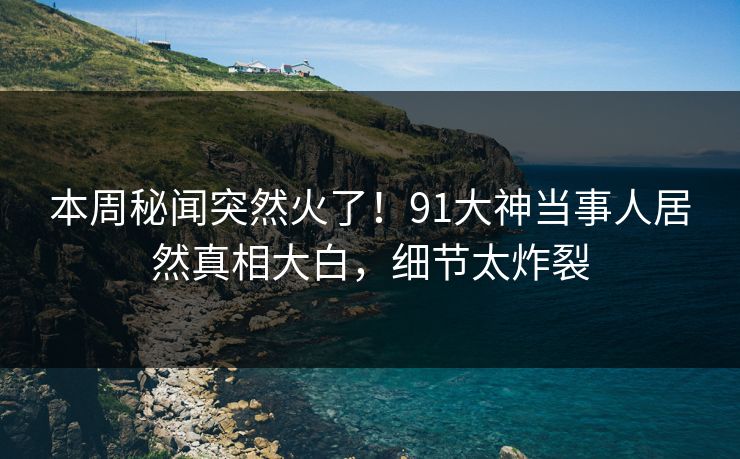 本周秘闻突然火了！91大神当事人居然真相大白，细节太炸裂