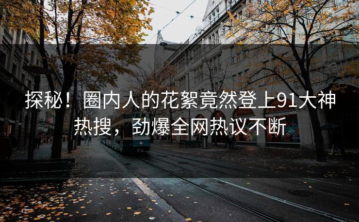 探秘！圈内人的花絮竟然登上91大神热搜，劲爆全网热议不断