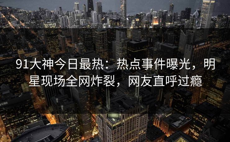 91大神今日最热：热点事件曝光，明星现场全网炸裂，网友直呼过瘾