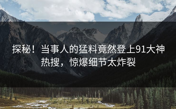 探秘！当事人的猛料竟然登上91大神热搜，惊爆细节太炸裂