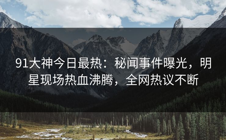 91大神今日最热：秘闻事件曝光，明星现场热血沸腾，全网热议不断