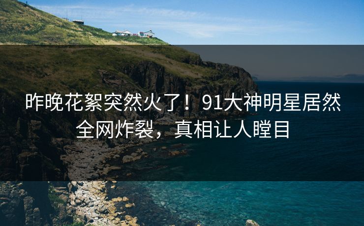 昨晚花絮突然火了！91大神明星居然全网炸裂，真相让人瞠目