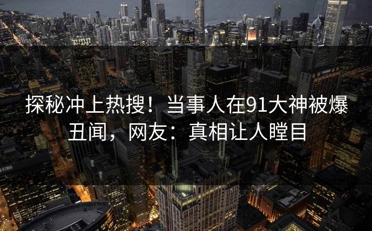 探秘冲上热搜！当事人在91大神被爆丑闻，网友：真相让人瞠目