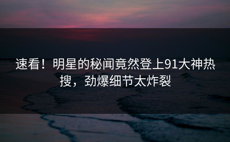 速看！明星的秘闻竟然登上91大神热搜，劲爆细节太炸裂