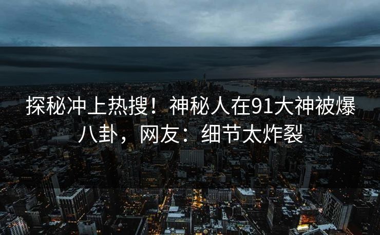探秘冲上热搜！神秘人在91大神被爆八卦，网友：细节太炸裂