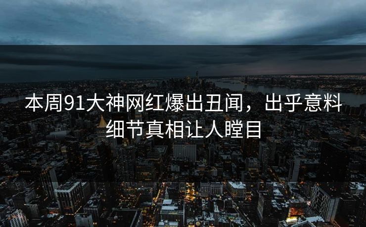 本周91大神网红爆出丑闻，出乎意料细节真相让人瞠目