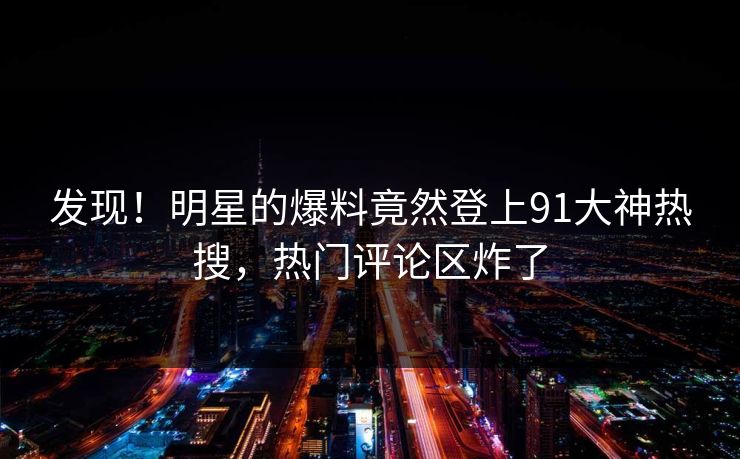发现！明星的爆料竟然登上91大神热搜，热门评论区炸了