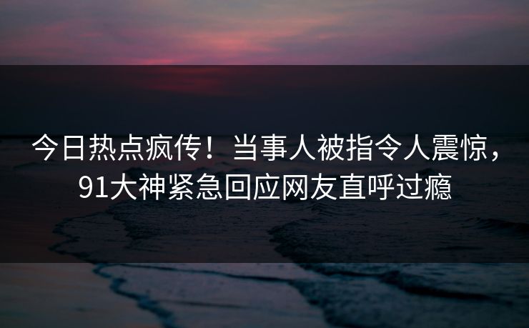 今日热点疯传！当事人被指令人震惊，91大神紧急回应网友直呼过瘾