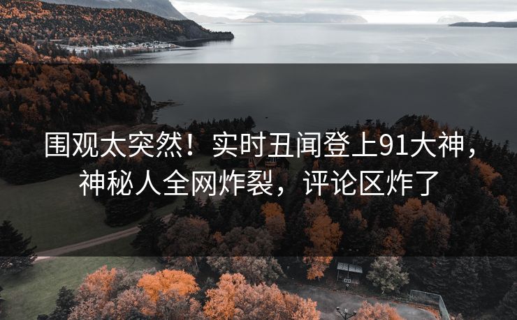 围观太突然！实时丑闻登上91大神，神秘人全网炸裂，评论区炸了