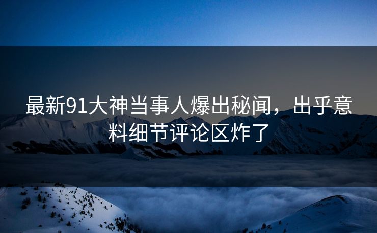 最新91大神当事人爆出秘闻，出乎意料细节评论区炸了