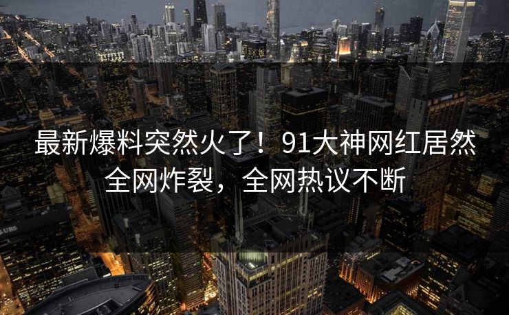 最新爆料突然火了！91大神网红居然全网炸裂，全网热议不断