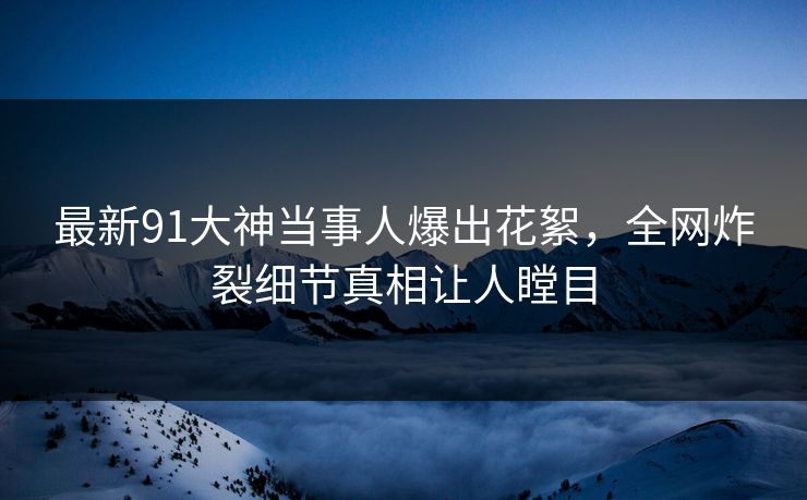 最新91大神当事人爆出花絮，全网炸裂细节真相让人瞠目