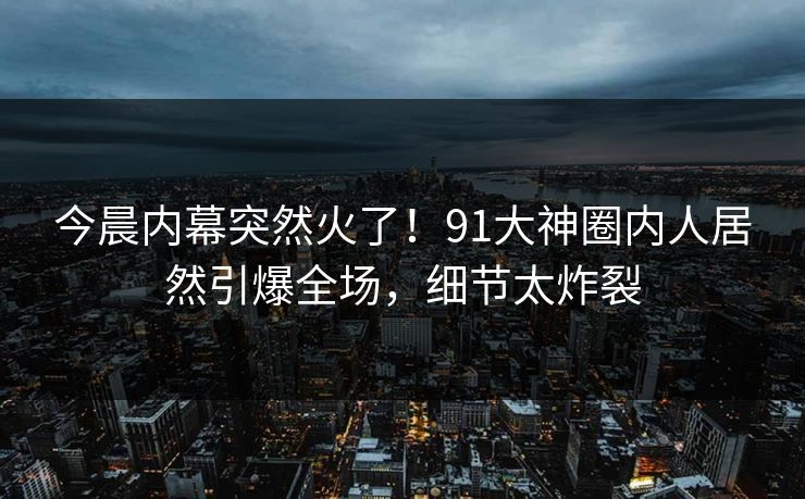 今晨内幕突然火了！91大神圈内人居然引爆全场，细节太炸裂