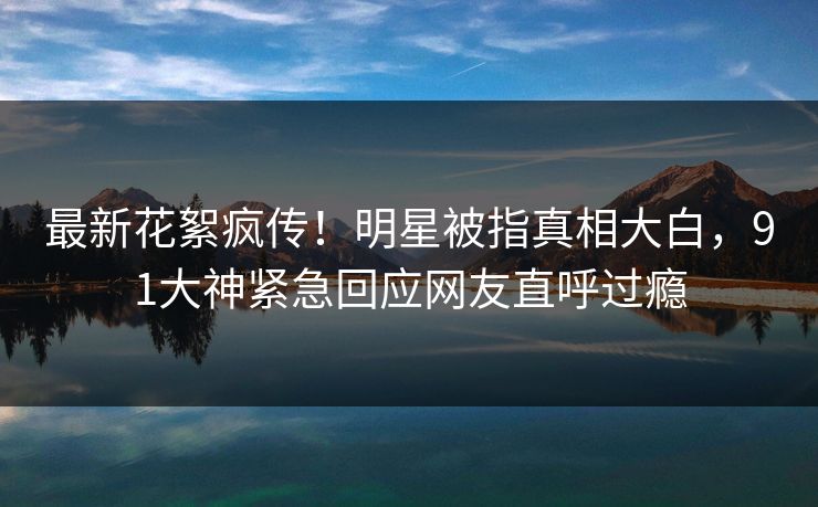 最新花絮疯传！明星被指真相大白，91大神紧急回应网友直呼过瘾