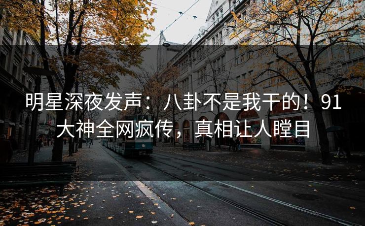 明星深夜发声：八卦不是我干的！91大神全网疯传，真相让人瞠目