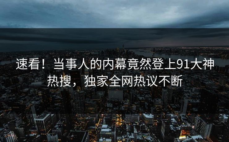 速看！当事人的内幕竟然登上91大神热搜，独家全网热议不断