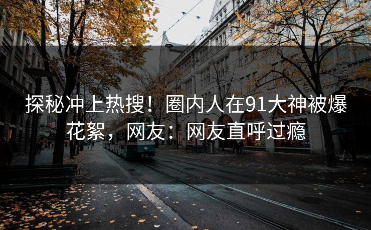 探秘冲上热搜！圈内人在91大神被爆花絮，网友：网友直呼过瘾