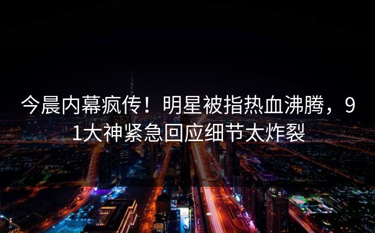 今晨内幕疯传！明星被指热血沸腾，91大神紧急回应细节太炸裂