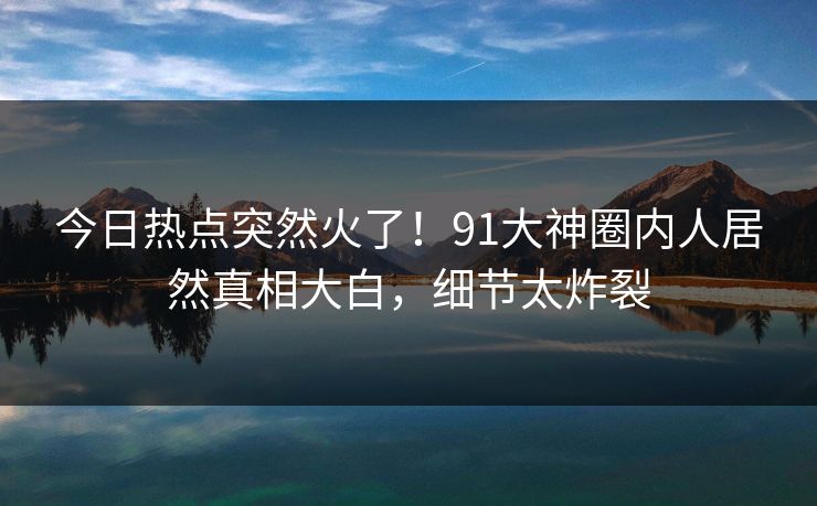 今日热点突然火了！91大神圈内人居然真相大白，细节太炸裂