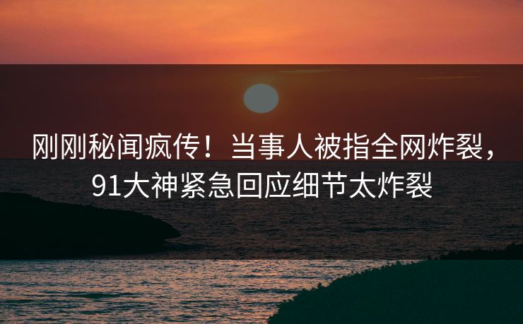 刚刚秘闻疯传！当事人被指全网炸裂，91大神紧急回应细节太炸裂