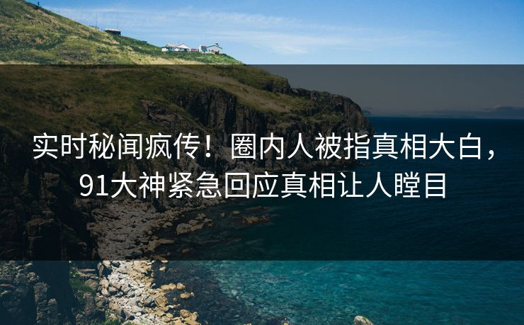 实时秘闻疯传！圈内人被指真相大白，91大神紧急回应真相让人瞠目