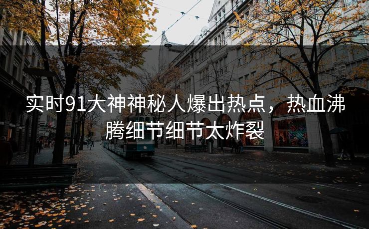 实时91大神神秘人爆出热点，热血沸腾细节细节太炸裂