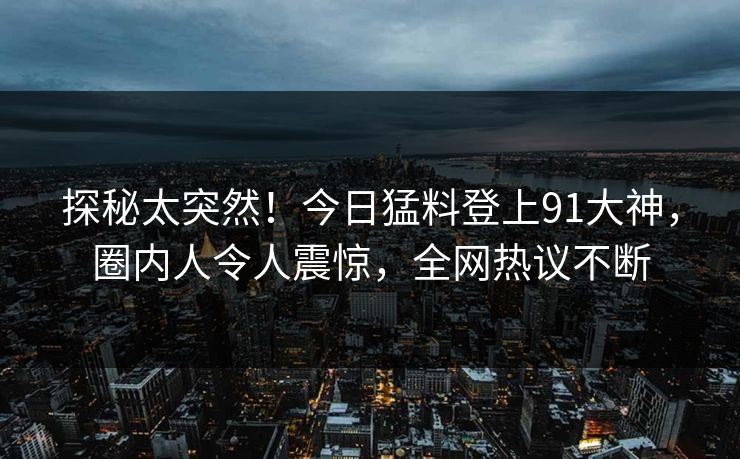 探秘太突然！今日猛料登上91大神，圈内人令人震惊，全网热议不断