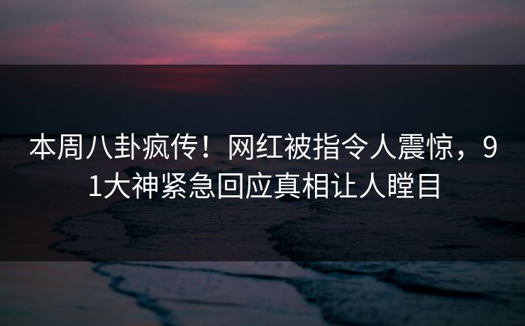 本周八卦疯传！网红被指令人震惊，91大神紧急回应真相让人瞠目