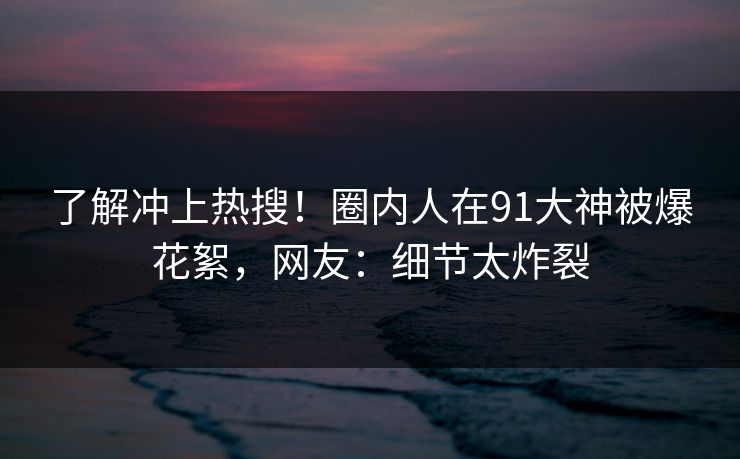 了解冲上热搜！圈内人在91大神被爆花絮，网友：细节太炸裂