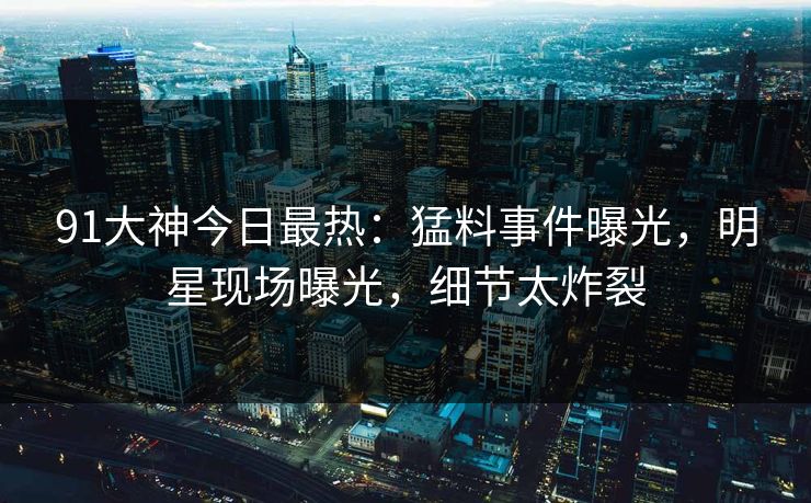 91大神今日最热：猛料事件曝光，明星现场曝光，细节太炸裂