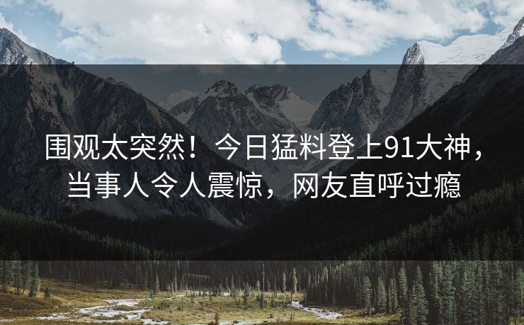 围观太突然！今日猛料登上91大神，当事人令人震惊，网友直呼过瘾