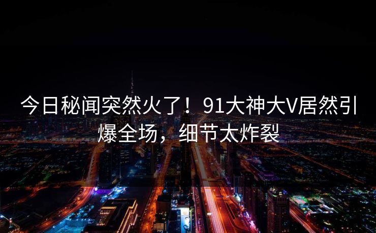 今日秘闻突然火了！91大神大V居然引爆全场，细节太炸裂