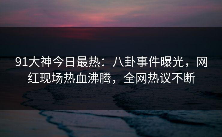 91大神今日最热：八卦事件曝光，网红现场热血沸腾，全网热议不断