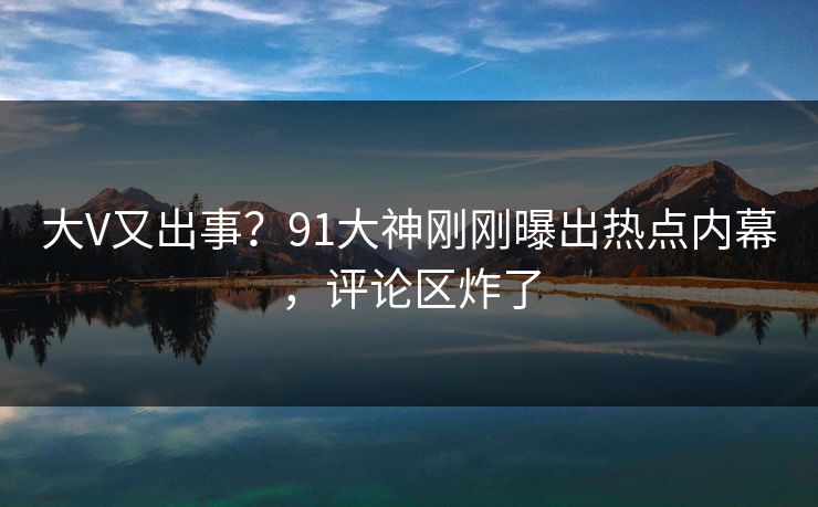 大V又出事？91大神刚刚曝出热点内幕，评论区炸了