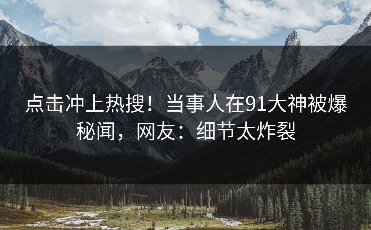 点击冲上热搜！当事人在91大神被爆秘闻，网友：细节太炸裂