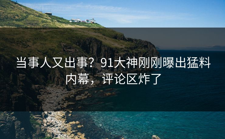 当事人又出事？91大神刚刚曝出猛料内幕，评论区炸了